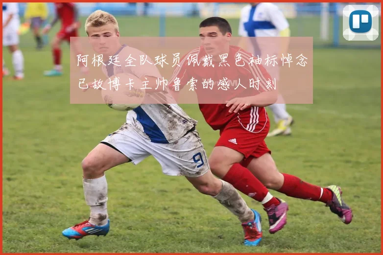 阿根廷全队球员佩戴黑色袖标悼念已故博卡主帅鲁索的感人时刻