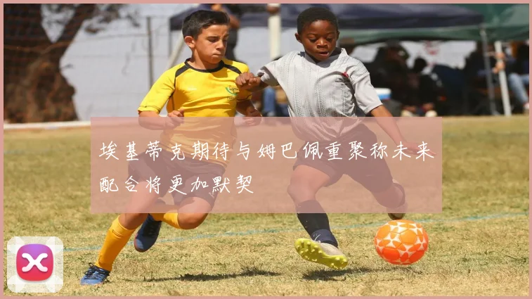 埃基蒂克期待与姆巴佩重聚称未来配合将更加默契
