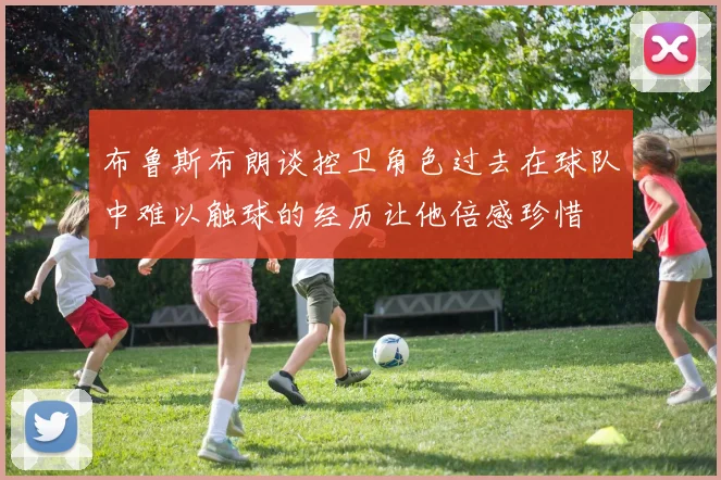 布鲁斯布朗谈控卫角色过去在球队中难以触球的经历让他倍感珍惜