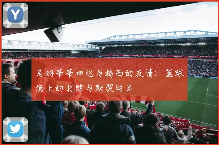 乌姆蒂蒂回忆与梅西的友情：篮球场上的打赌与默契时光