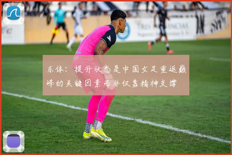 东体：提升状态是中国女足重返巅峰的关键因素而非仅靠精神支撑