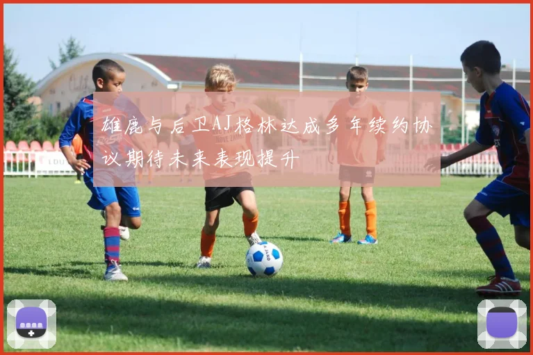 雄鹿与后卫AJ格林达成多年续约协议期待未来表现提升