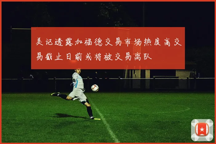 美记透露加福德交易市场热度高交易截止日前或将被交易离队