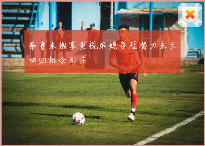 弗鲁米嫩塞重视弟媳争冠潜力米兰回归机会渺茫
