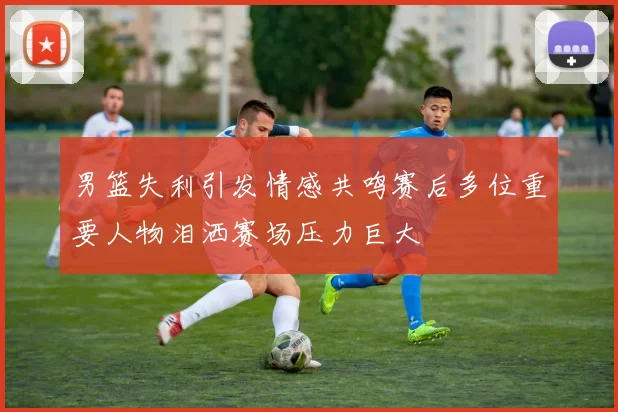男篮失利引发情感共鸣赛后多位重要人物泪洒赛场压力巨大