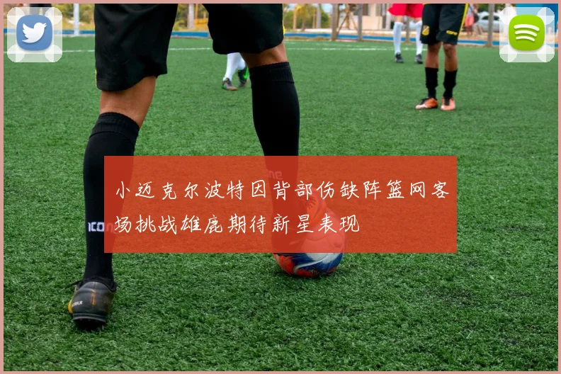 小迈克尔波特因背部伤缺阵篮网客场挑战雄鹿期待新星表现