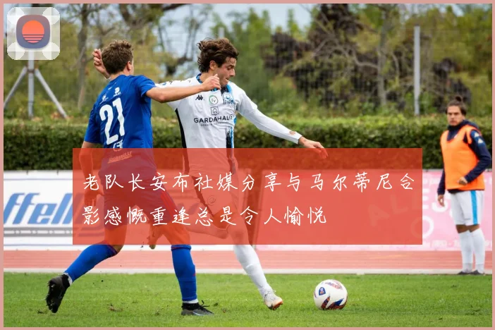 老队长安布社媒分享与马尔蒂尼合影感慨重逢总是令人愉悦