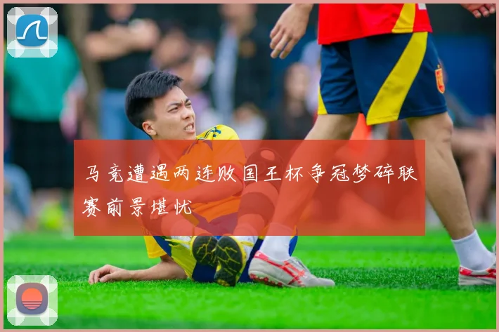 马竞遭遇两连败国王杯争冠梦碎联赛前景堪忧