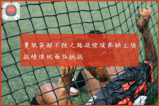曼联英超不败之路延续埃弗顿主场战绩堪忧面临挑战