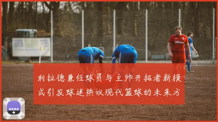 利拉德兼任球员与主帅开拓者新模式引发球迷热议现代篮球的未来方向