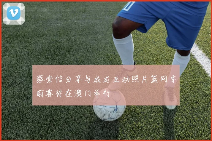 蔡崇信分享与成龙互动照片篮网季前赛将在澳门举行