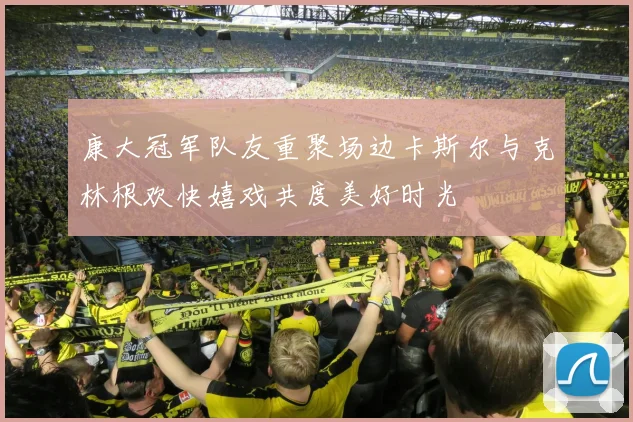 康大冠军队友重聚场边卡斯尔与克林根欢快嬉戏共度美好时光