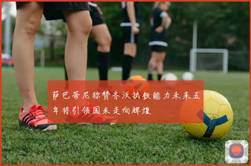 萨巴蒂尼称赞齐沃执教能力未来五年将引领国米走向辉煌
