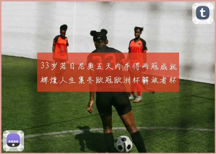 33岁若日尼奥五天内夺得两冠成就辉煌人生集齐欧冠欧洲杯解放者杯巴甲金球奖