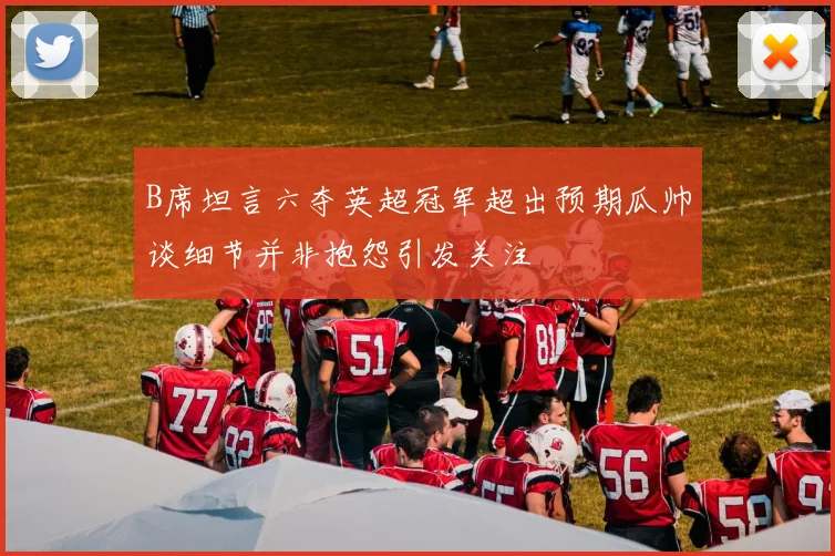 B席坦言六夺英超冠军超出预期瓜帅谈细节并非抱怨引发关注