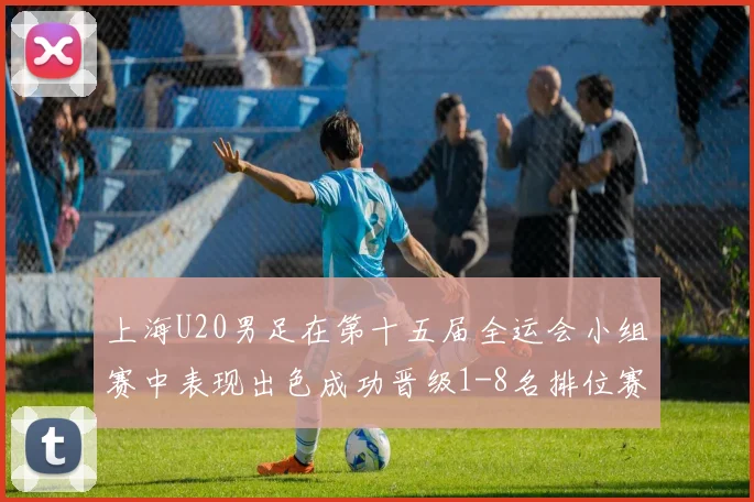 上海U20男足在第十五届全运会小组赛中表现出色成功晋级1-8名排位赛
