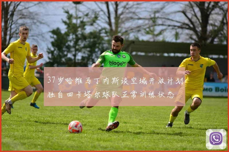 37岁哈维马丁内斯谈空域开放计划独自回卡塔尔球队正常训练状态