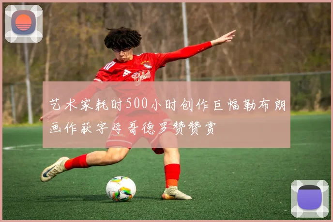 艺术家耗时500小时创作巨幅勒布朗画作获字母哥德罗赞赞赏