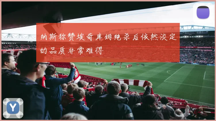 纳斯称赞埃奇库姆绝杀后依然淡定的品质非常难得