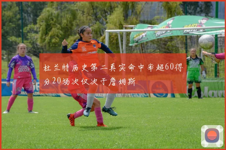 杜兰特历史第二真实命中率超60得分20场次仅次于詹姆斯