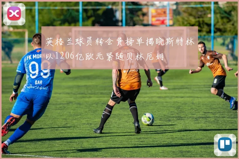 英格兰球员转会费榜单揭晓斯特林以1206亿欧元紧随贝林厄姆