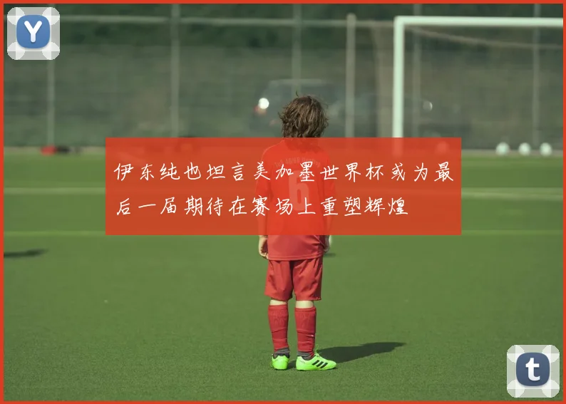 伊东纯也坦言美加墨世界杯或为最后一届期待在赛场上重塑辉煌