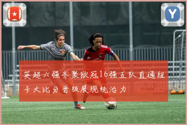 英超六强齐聚欧冠16强五队直通纽卡大比分晋级展现统治力