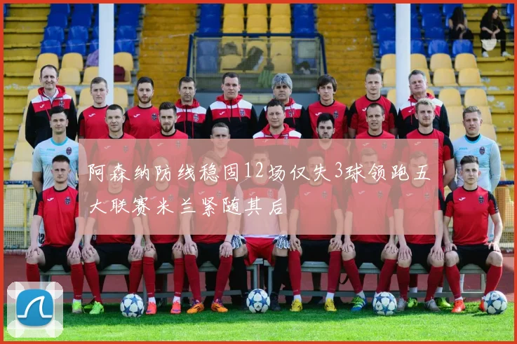 阿森纳防线稳固12场仅失3球领跑五大联赛米兰紧随其后