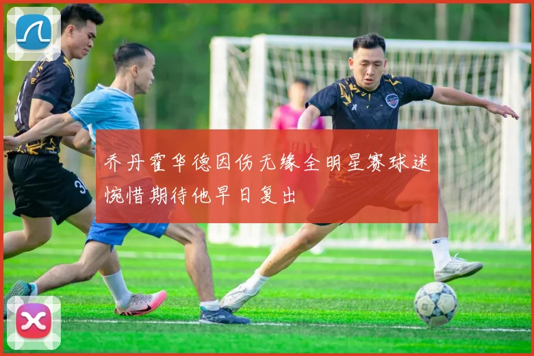 乔丹霍华德因伤无缘全明星赛球迷惋惜期待他早日复出