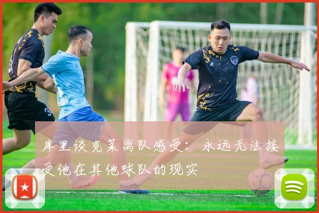 库里谈克莱离队感受：永远无法接受他在其他球队的现实